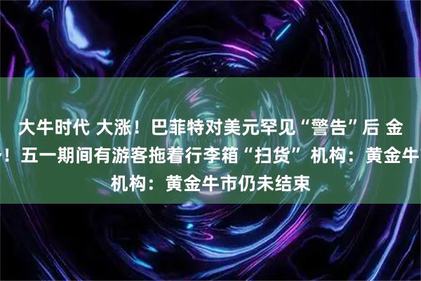 大牛时代 大涨！巴菲特对美元罕见“警告”后 金价重拾升势！五一期间有游客拖着行李箱“扫货” 机构：黄金牛市仍未结束