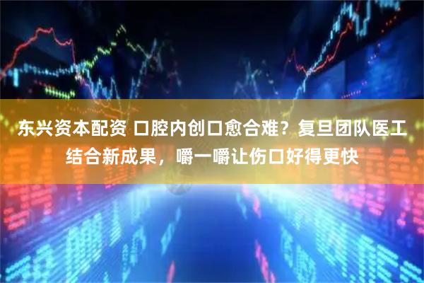 东兴资本配资 口腔内创口愈合难？复旦团队医工结合新成果，嚼一嚼让伤口好得更快