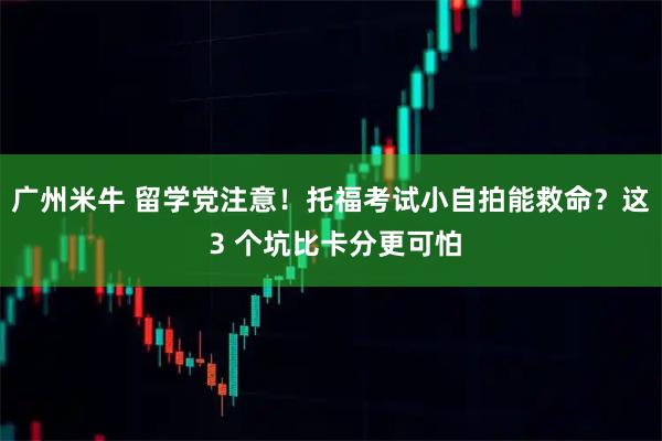 广州米牛 留学党注意！托福考试小自拍能救命？这 3 个坑比卡分更可怕