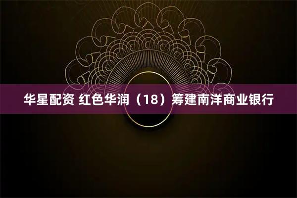 华星配资 红色华润（18）筹建南洋商业银行