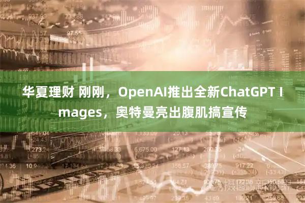 华夏理财 刚刚，OpenAI推出全新ChatGPT Images，奥特曼亮出腹肌搞宣传