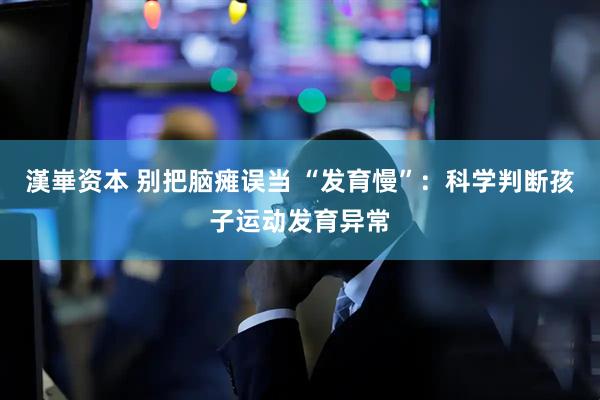 漢崋资本 别把脑瘫误当 “发育慢”：科学判断孩子运动发育异常