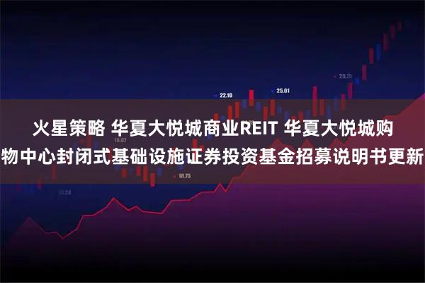 火星策略 华夏大悦城商业REIT 华夏大悦城购物中心封闭式基础设施证券投资基金招募说明书更新