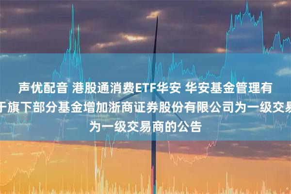 声优配音 港股通消费ETF华安 华安基金管理有限公司关于旗下部分基金增加浙商证券股份有限公司为一级交易商的公告