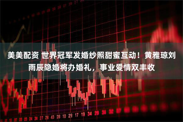 美美配资 世界冠军发婚纱照甜蜜互动！黄雅琼刘雨辰隐婚将办婚礼，事业爱情双丰收