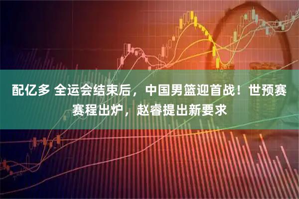 配亿多 全运会结束后，中国男篮迎首战！世预赛赛程出炉，赵睿提出新要求