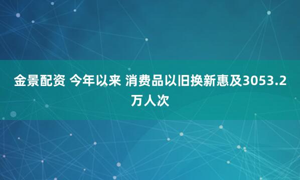 金景配资 今年以来 消费品以旧换新惠及3053.2万人次