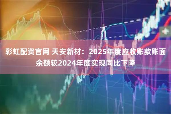 彩虹配资官网 天安新材：2025年度应收账款账面余额较2024年度实现同比下降