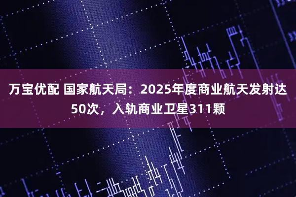 万宝优配 国家航天局：2025年度商业航天发射达50次，入轨商业卫星311颗