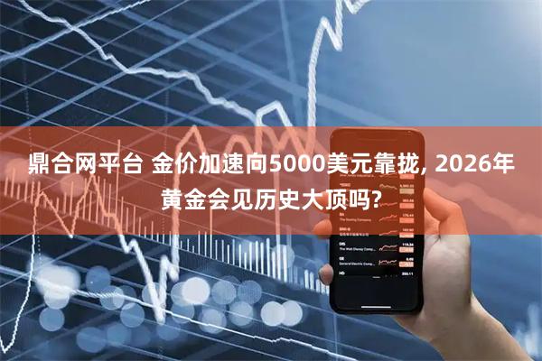 鼎合网平台 金价加速向5000美元靠拢, 2026年黄金会见历史大顶吗?
