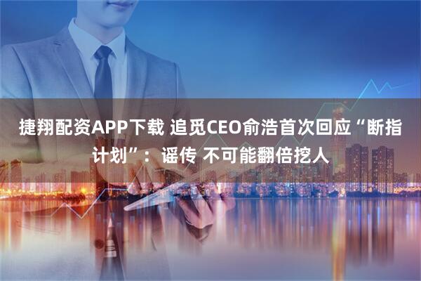 捷翔配资APP下载 追觅CEO俞浩首次回应“断指计划”：谣传 不可能翻倍挖人