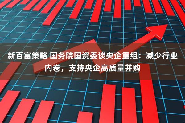 新百富策略 国务院国资委谈央企重组：减少行业内卷，支持央企高质量并购