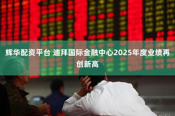 辉华配资平台 迪拜国际金融中心2025年度业绩再创新高