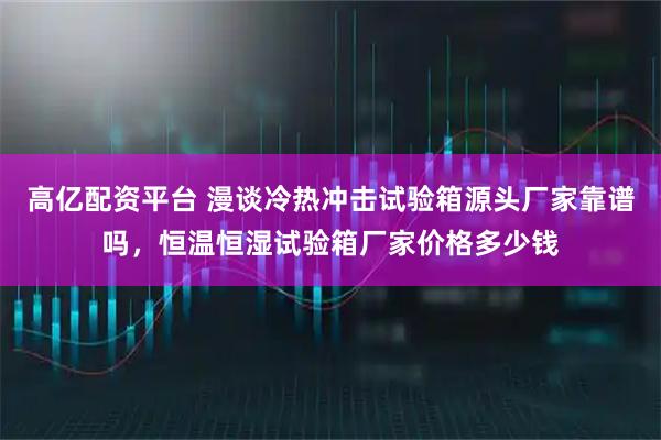 高亿配资平台 漫谈冷热冲击试验箱源头厂家靠谱吗，恒温恒湿试验箱厂家价格多少钱