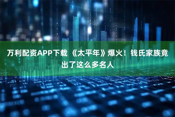 万利配资APP下载 《太平年》爆火！钱氏家族竟出了这么多名人