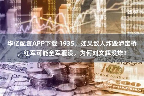 华亿配资APP下载 1935，如果敌人炸毁泸定桥，红军可能全军覆没，为何刘文辉没炸？