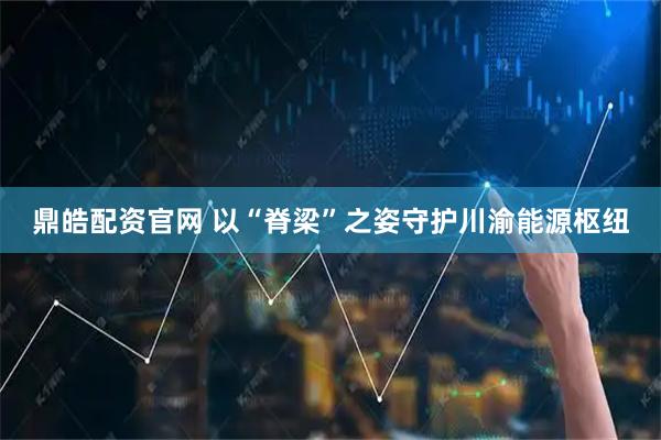 鼎皓配资官网 以“脊梁”之姿守护川渝能源枢纽