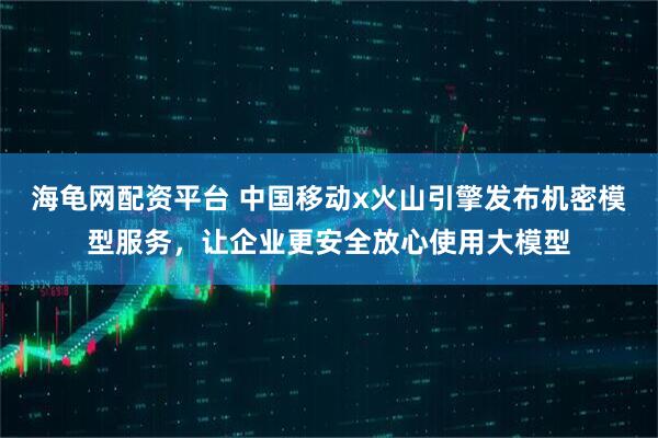 海龟网配资平台 中国移动x火山引擎发布机密模型服务，让企业更安全放心使用大模型