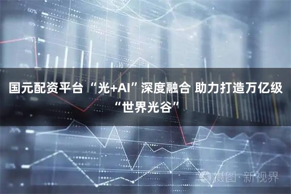 国元配资平台 “光+AI”深度融合 助力打造万亿级“世界光谷”