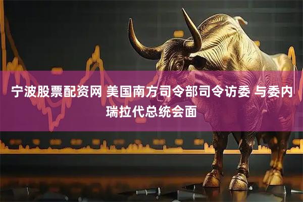 宁波股票配资网 美国南方司令部司令访委 与委内瑞拉代总统会面