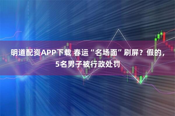 明道配资APP下载 春运“名场面”刷屏？假的，5名男子被行政处罚